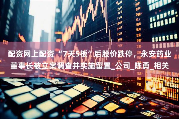 配资网上配资 “7天5板”后股价跌停，永安药业董事长被立案调查并实施留置_公司_陈勇_相关
