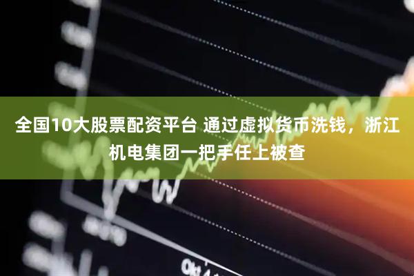 全国10大股票配资平台 通过虚拟货币洗钱，浙江机电集团一把手任上被查