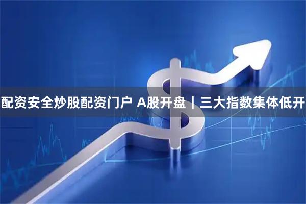 配资安全炒股配资门户 A股开盘｜三大指数集体低开