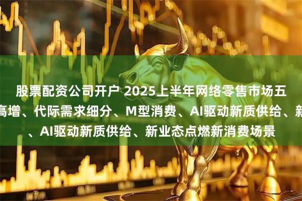 股票配资公司开户 2025上半年网络零售市场五大关键词：带电品类高增、代际需求细分、M型消费、AI驱动新质供给、新业态点燃新消费场景