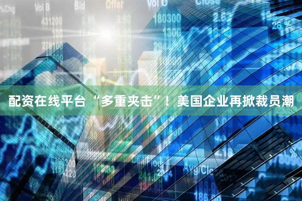 配资在线平台 “多重夹击”！美国企业再掀裁员潮