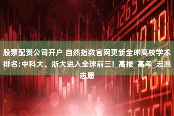股票配资公司开户 自然指数官网更新全球高校学术排名:中科大、浙大进入全球前三!_高报_高考_志愿