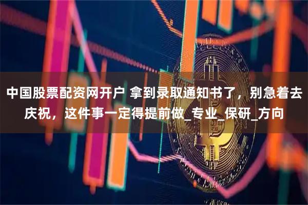 中国股票配资网开户 拿到录取通知书了，别急着去庆祝，这件事一定得提前做_专业_保研_方向