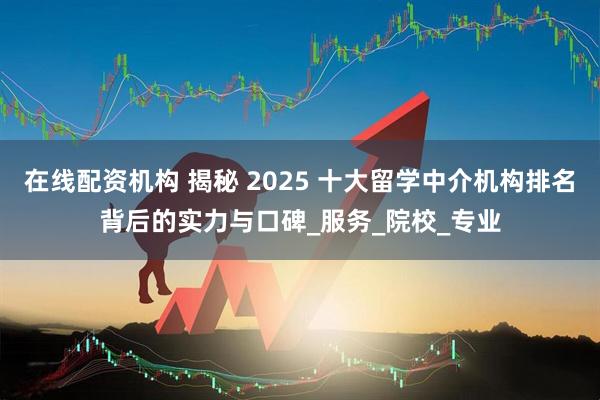在线配资机构 揭秘 2025 十大留学中介机构排名背后的实力与口碑_服务_院校_专业