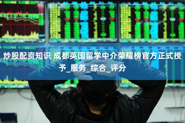 炒股配资知识 成都英国留学中介荣耀榜官方正式授予_服务_综合_评分