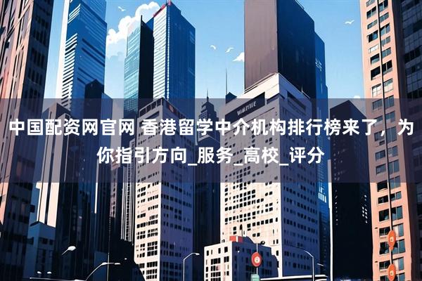 中国配资网官网 香港留学中介机构排行榜来了，为你指引方向_服务_高校_评分