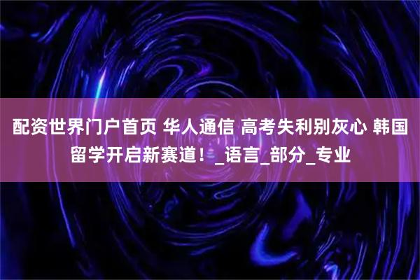 配资世界门户首页 华人通信 高考失利别灰心 韩国留学开启新赛道！_语言_部分_专业