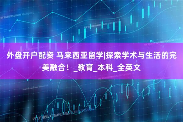 外盘开户配资 马来西亚留学|探索学术与生活的完美融合！_教育_本科_全英文