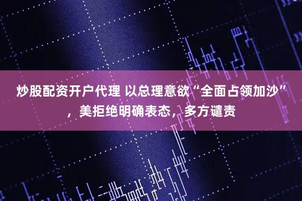 炒股配资开户代理 以总理意欲“全面占领加沙”，美拒绝明确表态，多方谴责