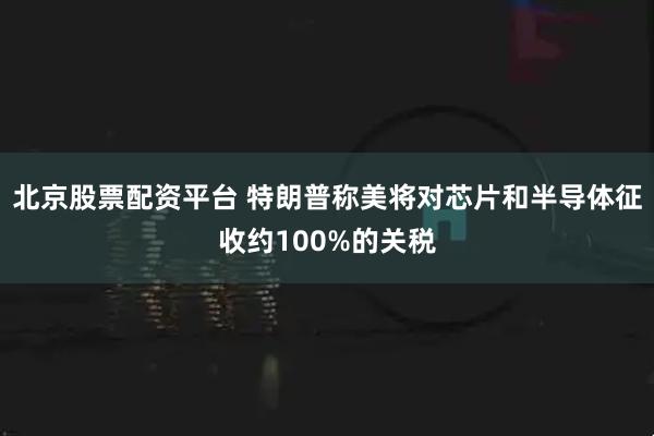 北京股票配资平台 特朗普称美将对芯片和半导体征收约100%的关税