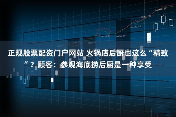 正规股票配资门户网站 火锅店后厨也这么“精致”？顾客：参观海底捞后厨是一种享受