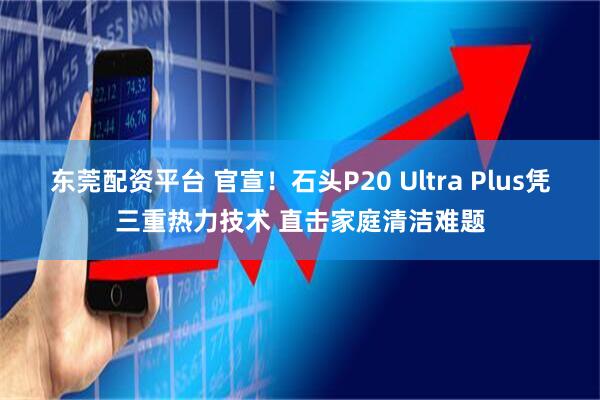 东莞配资平台 官宣！石头P20 Ultra Plus凭三重热力技术 直击家庭清洁难题