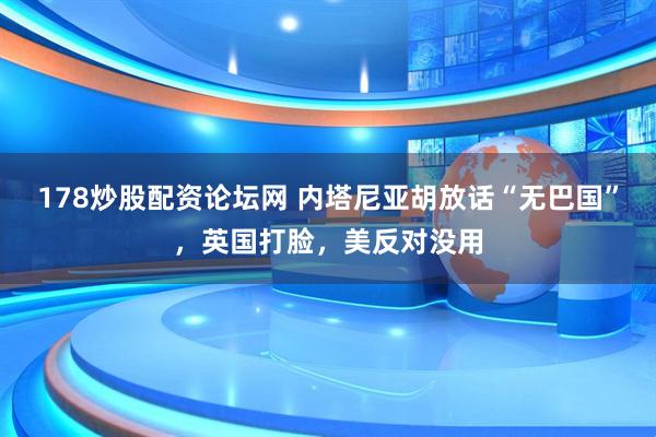 178炒股配资论坛网 内塔尼亚胡放话“无巴国”，英国打脸，美反对没用