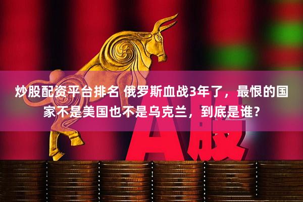 炒股配资平台排名 俄罗斯血战3年了，最恨的国家不是美国也不是乌克兰，到底是谁？