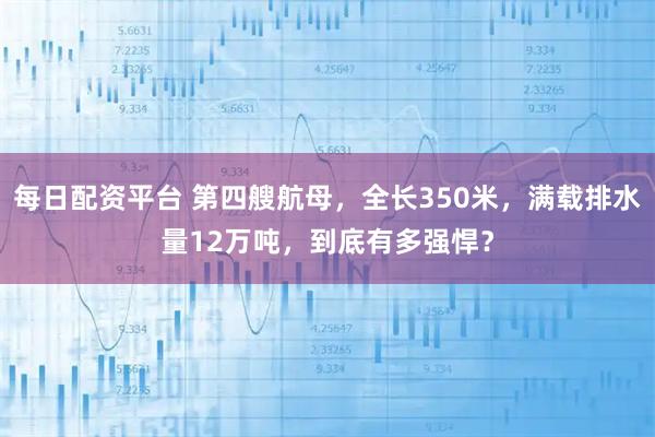 每日配资平台 第四艘航母，全长350米，满载排水量12万吨，到底有多强悍？